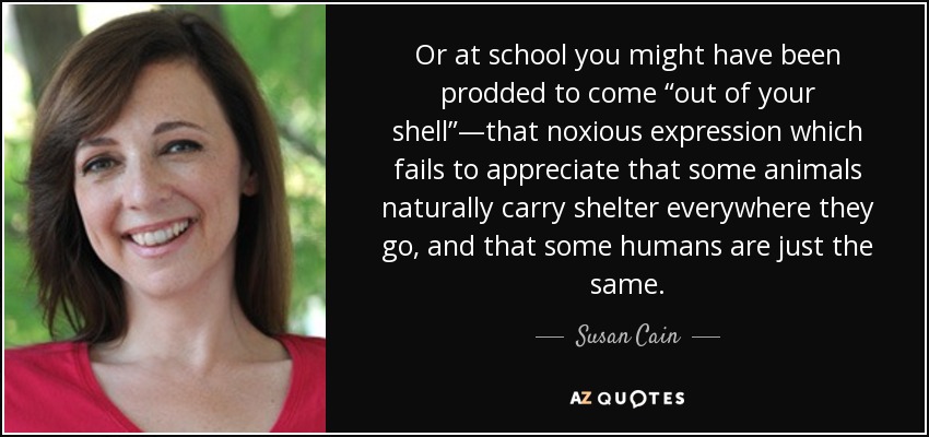 Or at school you might have been prodded to come “out of your shell”—that noxious expression which fails to appreciate that some animals naturally carry shelter everywhere they go, and that some humans are just the same. - Susan Cain