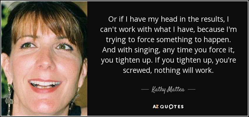 Or if I have my head in the results, I can't work with what I have, because I'm trying to force something to happen. And with singing, any time you force it, you tighten up. If you tighten up, you're screwed, nothing will work. - Kathy Mattea