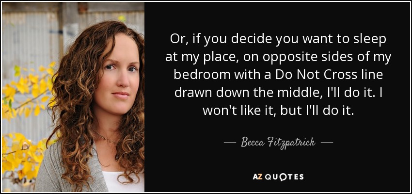 Or, if you decide you want to sleep at my place, on opposite sides of my bedroom with a Do Not Cross line drawn down the middle, I'll do it. I won't like it, but I'll do it. - Becca Fitzpatrick