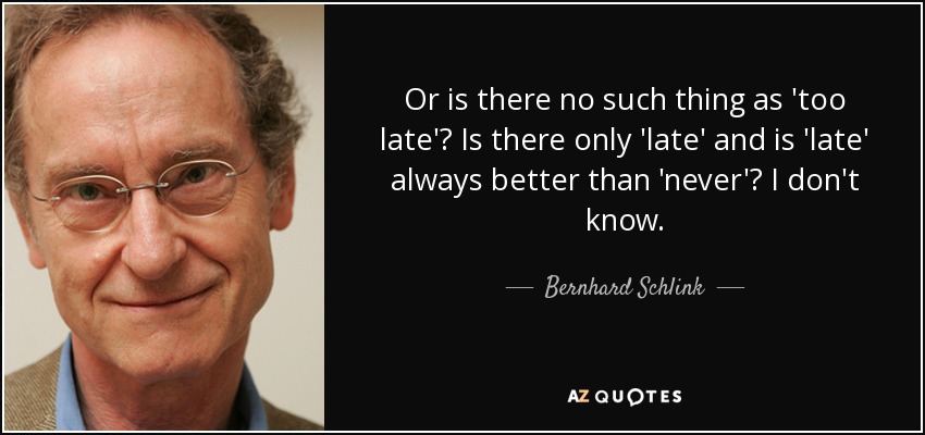 Or is there no such thing as 'too late'? Is there only 'late' and is 'late' always better than 'never'? I don't know. - Bernhard Schlink