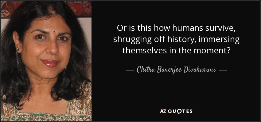 Or is this how humans survive, shrugging off history, immersing themselves in the moment? - Chitra Banerjee Divakaruni