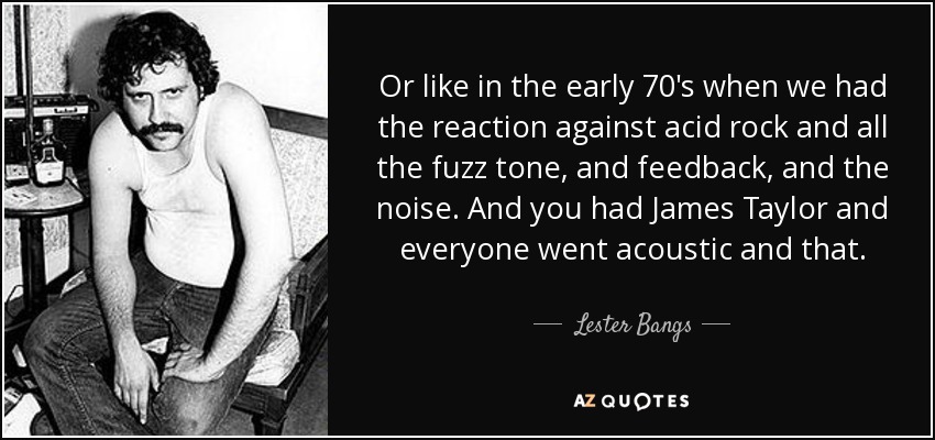 Or like in the early 70's when we had the reaction against acid rock and all the fuzz tone, and feedback, and the noise. And you had James Taylor and everyone went acoustic and that. - Lester Bangs