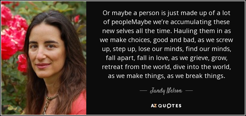 Or maybe a person is just made up of a lot of peopleMaybe we’re accumulating these new selves all the time. Hauling them in as we make choices, good and bad, as we screw up, step up, lose our minds, find our minds, fall apart, fall in love, as we grieve, grow, retreat from the world, dive into the world, as we make things, as we break things. - Jandy Nelson