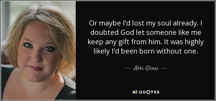 Or maybe I’d lost my soul already. I doubted God let someone like me keep any gift from him. It was highly likely I’d been born without one. - Abbi Glines