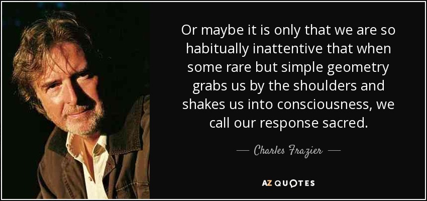 Or maybe it is only that we are so habitually inattentive that when some rare but simple geometry grabs us by the shoulders and shakes us into consciousness, we call our response sacred. - Charles Frazier