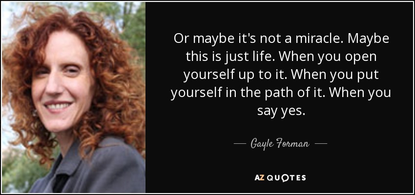 Or maybe it's not a miracle. Maybe this is just life. When you open yourself up to it. When you put yourself in the path of it. When you say yes. - Gayle Forman