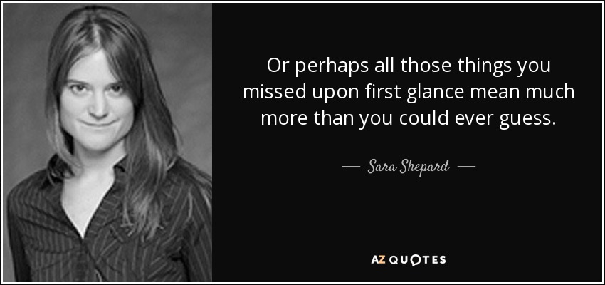 Or perhaps all those things you missed upon first glance mean much more than you could ever guess. - Sara Shepard
