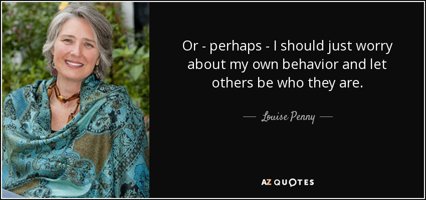 Or - perhaps - I should just worry about my own behavior and let others be who they are. - Louise Penny