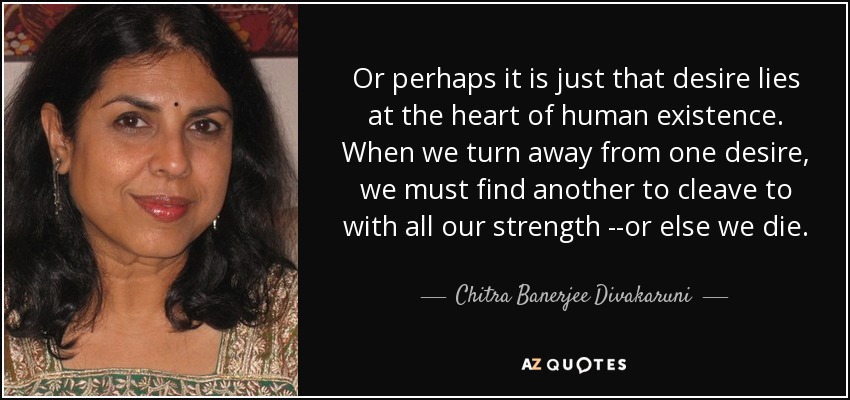 Or perhaps it is just that desire lies at the heart of human existence. When we turn away from one desire, we must find another to cleave to with all our strength --or else we die. - Chitra Banerjee Divakaruni
