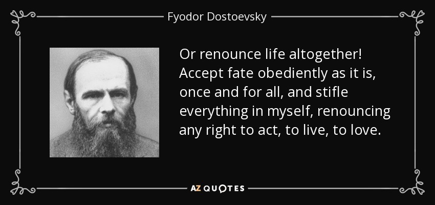 Or renounce life altogether! Accept fate obediently as it is, once and for all, and stifle everything in myself, renouncing any right to act, to live, to love. - Fyodor Dostoevsky