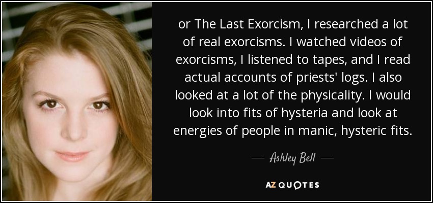 or The Last Exorcism, I researched a lot of real exorcisms. I watched videos of exorcisms, I listened to tapes, and I read actual accounts of priests' logs. I also looked at a lot of the physicality. I would look into fits of hysteria and look at energies of people in manic, hysteric fits. - Ashley Bell