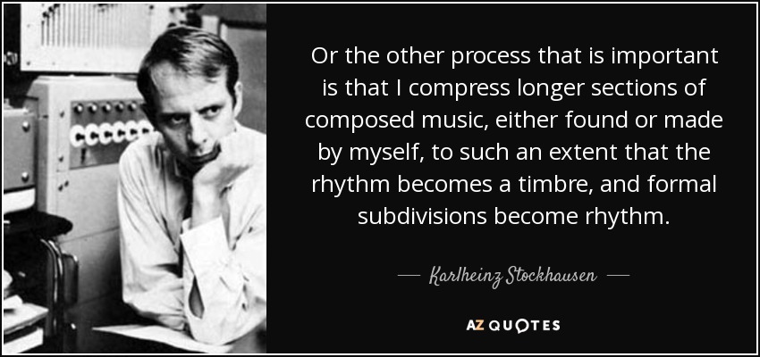 Or the other process that is important is that I compress longer sections of composed music, either found or made by myself, to such an extent that the rhythm becomes a timbre, and formal subdivisions become rhythm. - Karlheinz Stockhausen