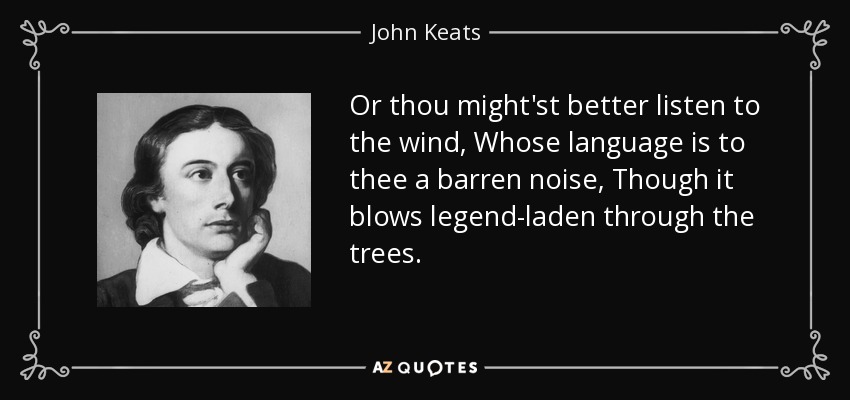 Or thou might'st better listen to the wind, Whose language is to thee a barren noise, Though it blows legend-laden through the trees. - John Keats