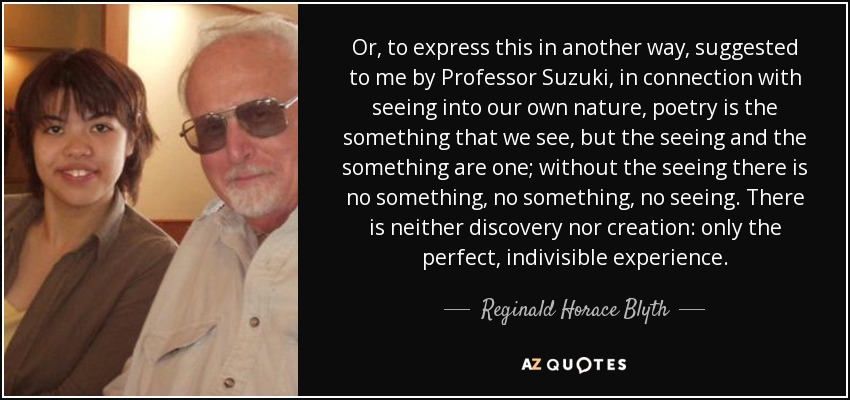 Or, to express this in another way, suggested to me by Professor Suzuki, in connection with seeing into our own nature, poetry is the something that we see, but the seeing and the something are one; without the seeing there is no something, no something, no seeing. There is neither discovery nor creation: only the perfect, indivisible experience. - Reginald Horace Blyth