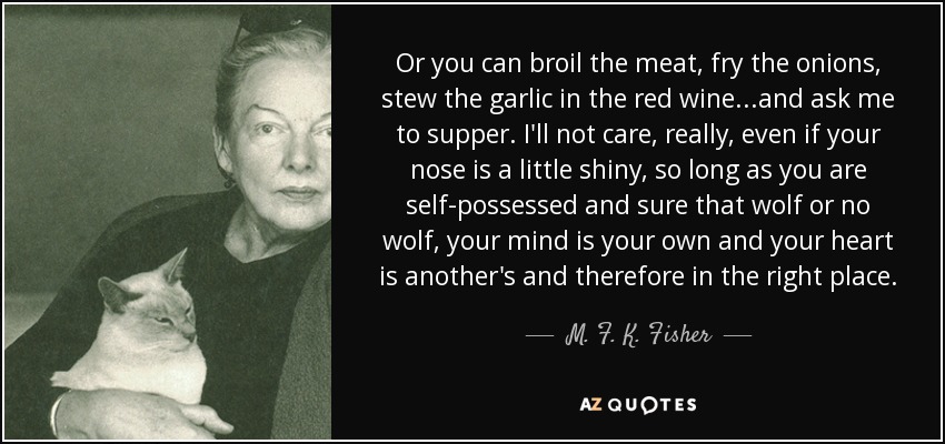 Or you can broil the meat, fry the onions, stew the garlic in the red wine...and ask me to supper. I'll not care, really, even if your nose is a little shiny, so long as you are self-possessed and sure that wolf or no wolf, your mind is your own and your heart is another's and therefore in the right place. - M. F. K. Fisher