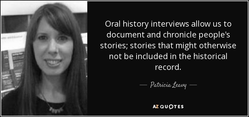 Oral history interviews allow us to document and chronicle people's stories; stories that might otherwise not be included in the historical record. - Patricia Leavy