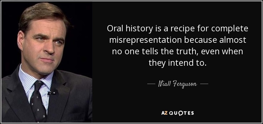 Oral history is a recipe for complete misrepresentation because almost no one tells the truth, even when they intend to. - Niall Ferguson