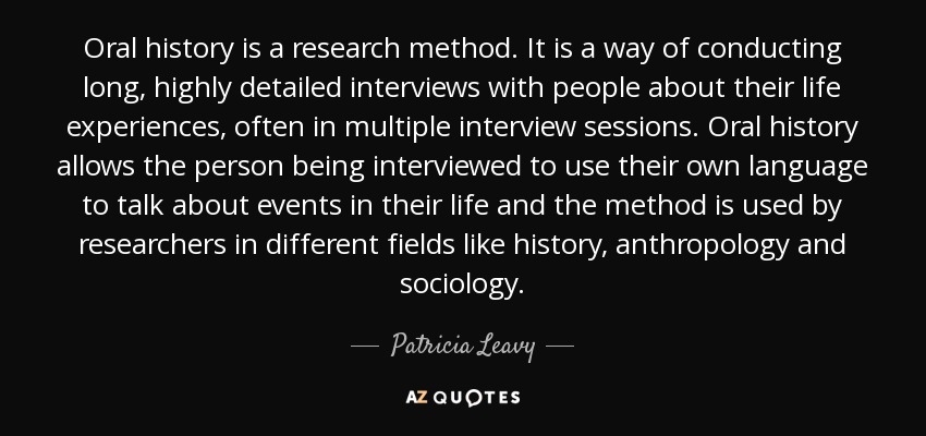Oral history is a research method. It is a way of conducting long, highly detailed interviews with people about their life experiences, often in multiple interview sessions. Oral history allows the person being interviewed to use their own language to talk about events in their life and the method is used by researchers in different fields like history, anthropology and sociology. - Patricia Leavy