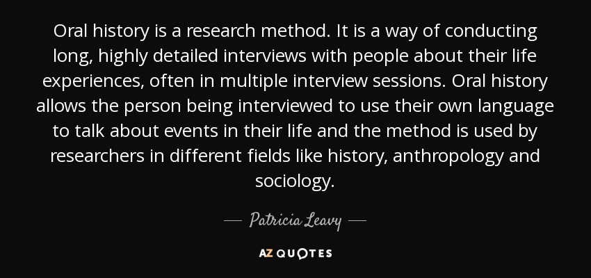 Oral history is a research method. It is a way of conducting long, highly detailed interviews with people about their life experiences, often in multiple interview sessions. Oral history allows the person being interviewed to use their own language to talk about events in their life and the method is used by researchers in different fields like history, anthropology and sociology. - Patricia Leavy