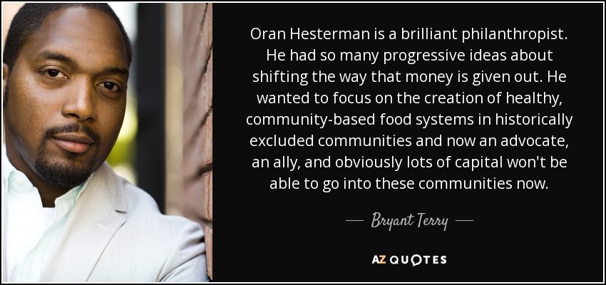 Oran Hesterman is a brilliant philanthropist. He had so many progressive ideas about shifting the way that money is given out. He wanted to focus on the creation of healthy, community-based food systems in historically excluded communities and now an advocate, an ally, and obviously lots of capital won't be able to go into these communities now. - Bryant Terry