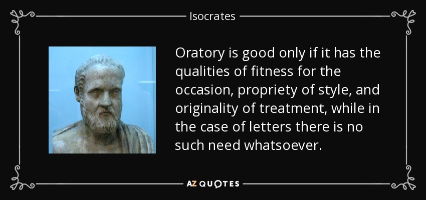 Oratory is good only if it has the qualities of fitness for the occasion, propriety of style, and originality of treatment, while in the case of letters there is no such need whatsoever. - Isocrates