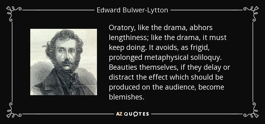 Oratory, like the drama, abhors lengthiness; like the drama, it must keep doing. It avoids, as frigid, prolonged metaphysical soliloquy. Beauties themselves, if they delay or distract the effect which should be produced on the audience, become blemishes. - Edward Bulwer-Lytton, 1st Baron Lytton