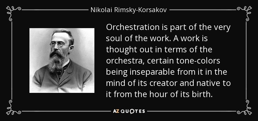 Orchestration is part of the very soul of the work. A work is thought out in terms of the orchestra, certain tone-colors being inseparable from it in the mind of its creator and native to it from the hour of its birth. - Nikolai Rimsky-Korsakov