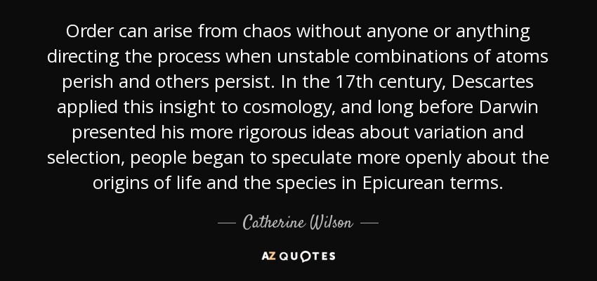 Order can arise from chaos without anyone or anything directing the process when unstable combinations of atoms perish and others persist. In the 17th century, Descartes applied this insight to cosmology, and long before Darwin presented his more rigorous ideas about variation and selection, people began to speculate more openly about the origins of life and the species in Epicurean terms. - Catherine Wilson