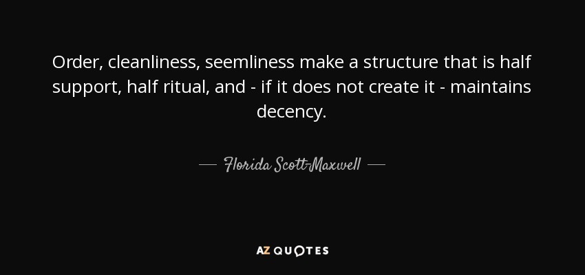 Order, cleanliness, seemliness make a structure that is half support, half ritual, and - if it does not create it - maintains decency. - Florida Scott-Maxwell