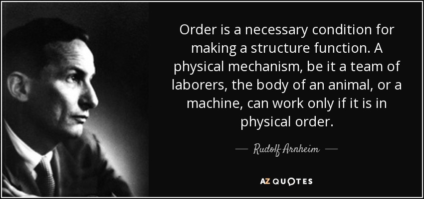 Order is a necessary condition for making a structure function. A physical mechanism, be it a team of laborers, the body of an animal, or a machine, can work only if it is in physical order. - Rudolf Arnheim