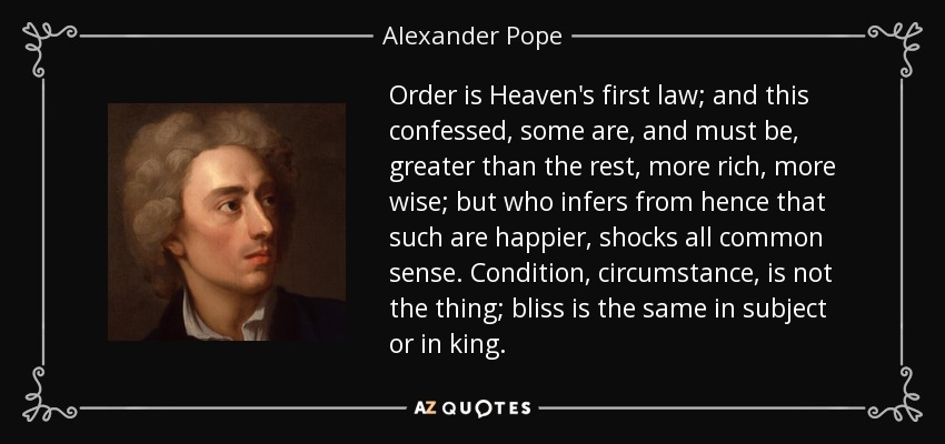 Order is Heaven's first law; and this confessed, some are, and must be, greater than the rest, more rich, more wise; but who infers from hence that such are happier, shocks all common sense. Condition, circumstance, is not the thing; bliss is the same in subject or in king. - Alexander Pope