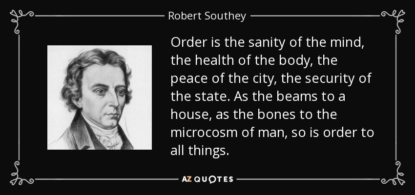 Order is the sanity of the mind, the health of the body, the peace of the city, the security of the state. As the beams to a house, as the bones to the microcosm of man, so is order to all things. - Robert Southey