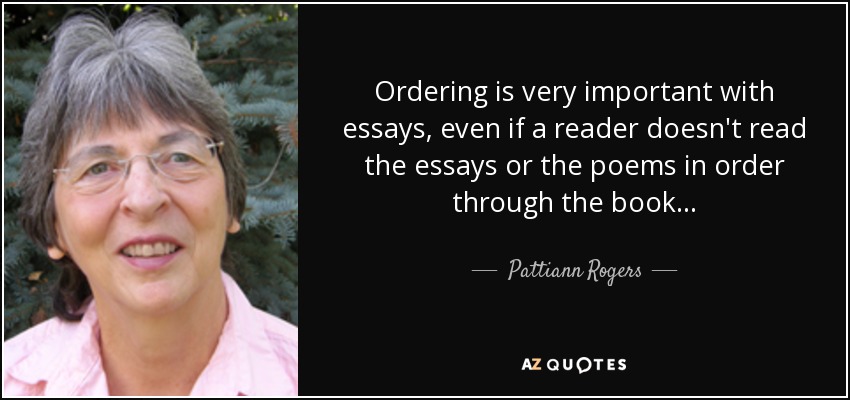 Ordering is very important with essays, even if a reader doesn't read the essays or the poems in order through the book... - Pattiann Rogers