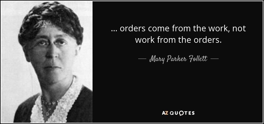 ... orders come from the work, not work from the orders. - Mary Parker Follett