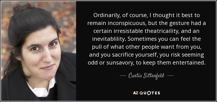 Ordinarily, of course, I thought it best to remain inconspicuous, but the gesture had a certain irresistable theatricaility, and an inevitablility. Sometimes you can feel the pull of what other people want from you, and you sacrifice yourself, you risk seeming odd or sunsavory, to keep them entertained. - Curtis Sittenfeld