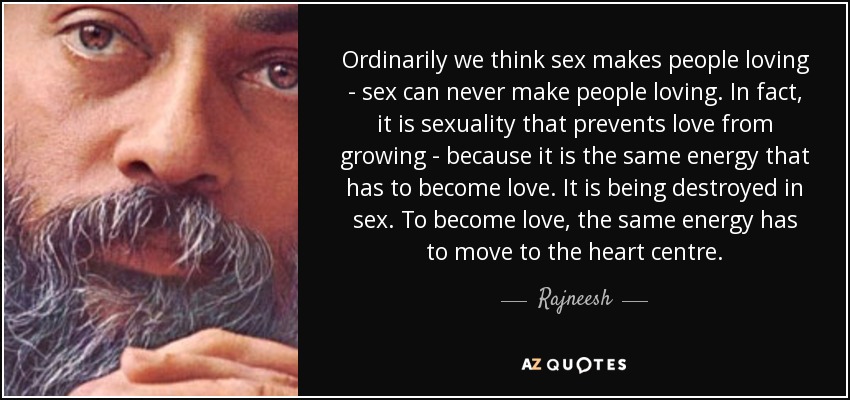 Ordinarily we think sex makes people loving - sex can never make people loving. In fact, it is sexuality that prevents love from growing - because it is the same energy that has to become love. It is being destroyed in sex. To become love, the same energy has to move to the heart centre. - Rajneesh