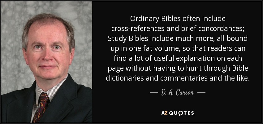 Ordinary Bibles often include cross-references and brief concordances; Study Bibles include much more, all bound up in one fat volume, so that readers can find a lot of useful explanation on each page without having to hunt through Bible dictionaries and commentaries and the like. - D. A. Carson