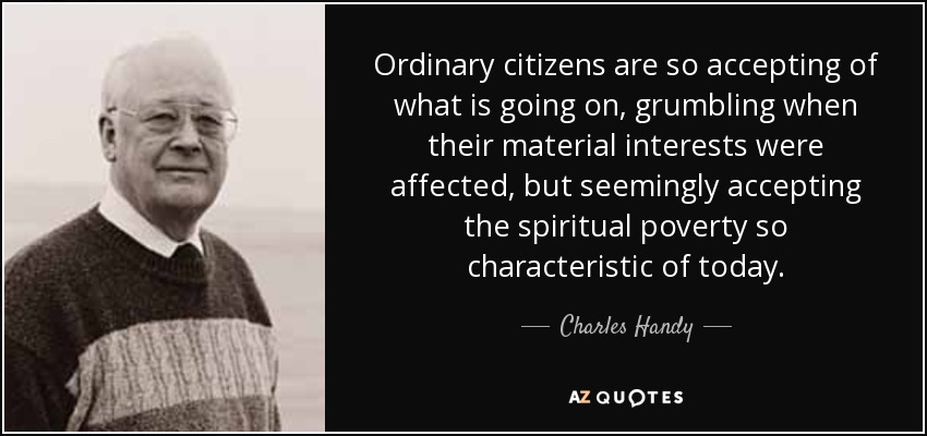 Ordinary citizens are so accepting of what is going on, grumbling when their material interests were affected, but seemingly accepting the spiritual poverty so characteristic of today. - Charles Handy
