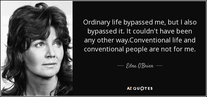 Ordinary life bypassed me, but I also bypassed it. It couldn't have been any other way.Conventional life and conventional people are not for me. - Edna O'Brien