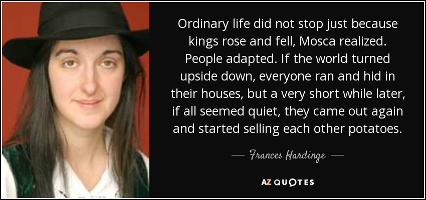Ordinary life did not stop just because kings rose and fell, Mosca realized. People adapted. If the world turned upside down, everyone ran and hid in their houses, but a very short while later, if all seemed quiet, they came out again and started selling each other potatoes. - Frances Hardinge