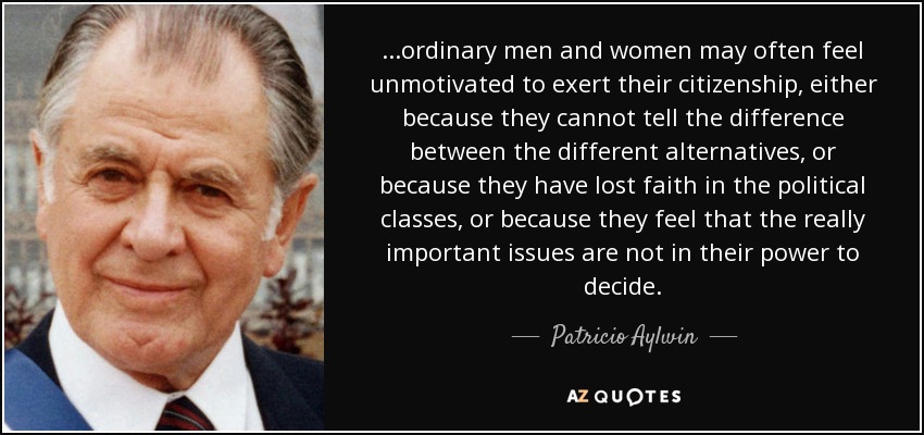 ...ordinary men and women may often feel unmotivated to exert their citizenship, either because they cannot tell the difference between the different alternatives, or because they have lost faith in the political classes, or because they feel that the really important issues are not in their power to decide. - Patricio Aylwin