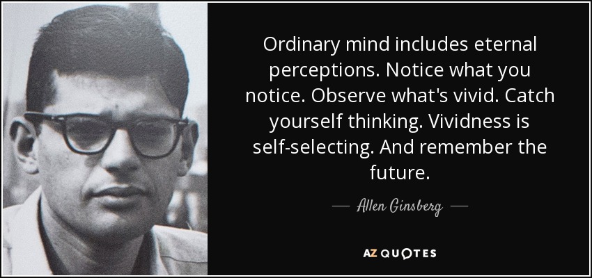 Ordinary mind includes eternal perceptions. Notice what you notice. Observe what's vivid. Catch yourself thinking. Vividness is self-selecting. And remember the future. - Allen Ginsberg