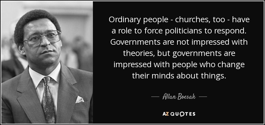 Ordinary people - churches, too - have a role to force politicians to respond. Governments are not impressed with theories, but governments are impressed with people who change their minds about things. - Allan Boesak