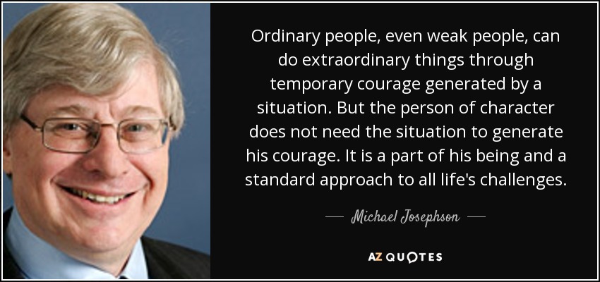 Ordinary people, even weak people, can do extraordinary things through temporary courage generated by a situation. But the person of character does not need the situation to generate his courage. It is a part of his being and a standard approach to all life's challenges. - Michael Josephson