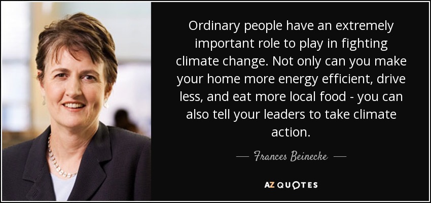 Ordinary people have an extremely important role to play in fighting climate change. Not only can you make your home more energy efficient, drive less, and eat more local food - you can also tell your leaders to take climate action. - Frances Beinecke