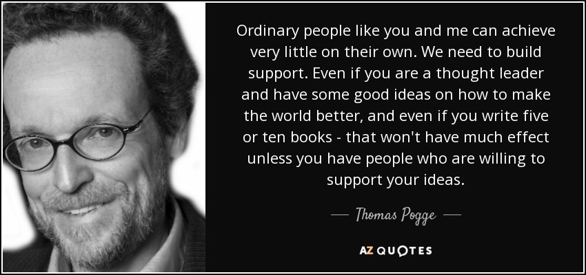 Ordinary people like you and me can achieve very little on their own. We need to build support. Even if you are a thought leader and have some good ideas on how to make the world better, and even if you write five or ten books - that won't have much effect unless you have people who are willing to support your ideas. - Thomas Pogge