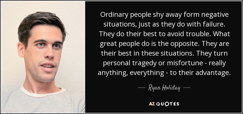 Ordinary people shy away form negative situations, just as they do with failure. They do their best to avoid trouble. What great people do is the opposite. They are their best in these situations. They turn personal tragedy or misfortune - really anything, everything - to their advantage. - Ryan Holiday