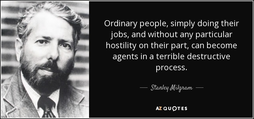 Ordinary people, simply doing their jobs, and without any particular hostility on their part, can become agents in a terrible destructive process. - Stanley Milgram
