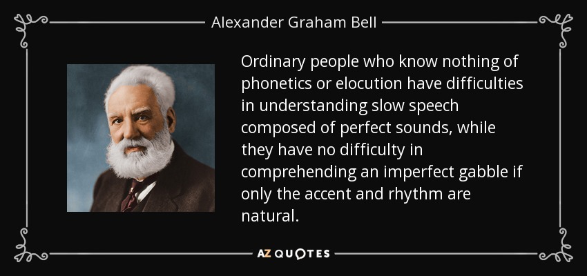 Ordinary people who know nothing of phonetics or elocution have difficulties in understanding slow speech composed of perfect sounds, while they have no difficulty in comprehending an imperfect gabble if only the accent and rhythm are natural. - Alexander Graham Bell