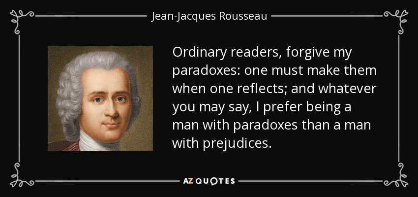 Ordinary readers, forgive my paradoxes: one must make them when one reflects; and whatever you may say, I prefer being a man with paradoxes than a man with prejudices. - Jean-Jacques Rousseau